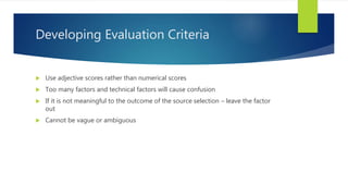 Developing Evaluation Criteria
 Use adjective scores rather than numerical scores
 Too many factors and technical factors will cause confusion
 If it is not meaningful to the outcome of the source selection – leave the factor
out
 Cannot be vague or ambiguous
 