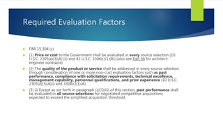 Required Evaluation Factors
 FAR 15.304 (c)
 (1) Price or cost to the Government shall be evaluated in every source selection (10
U.S.C. 2305(a)(3)(A) (ii) and 41 U.S.C. 3306(c)(1)(B)) (also see Part 36 for architect-
engineer contracts).
 (2) The quality of the product or service shall be addressed in every source selection
through consideration of one or more non-cost evaluation factors such as past
performance, compliance with solicitation requirements, technical excellence,
management capability, personnel qualifications, and prior experience (10 U.S.C.
2305(a)(3)(A)(i) and 3306(c)(1)(A).
 (3) (i) Except as set forth in paragraph (c)(3)(iii) of this section, past performance shall
be evaluated in all source selections for negotiated competitive acquisitions
expected to exceed the simplified acquisition threshold.
 