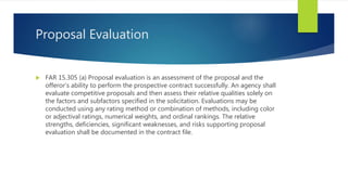 Proposal Evaluation
 FAR 15.305 (a) Proposal evaluation is an assessment of the proposal and the
offeror’s ability to perform the prospective contract successfully. An agency shall
evaluate competitive proposals and then assess their relative qualities solely on
the factors and subfactors specified in the solicitation. Evaluations may be
conducted using any rating method or combination of methods, including color
or adjectival ratings, numerical weights, and ordinal rankings. The relative
strengths, deficiencies, significant weaknesses, and risks supporting proposal
evaluation shall be documented in the contract file.
 