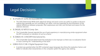 Legal Decisions
 B-275209, 97-1CPD JW Associates Inc.
 The GAO Determined While both adjectival ratings and point scores are useful as guides to decision
making they generally are not controlling, but rather, must be supported by documentation of the
relative differences between proposals, their weaknesses and risks, and the basis and reason for the
selection decision.
 B-246185, 92 NITCO Comp. Gen.
 The Comptroller General rejected the use of past experience in manufacturing similar equipment when
the RFP contained no indication of such as a factor
 B-258829, 95-1 ENCORP International Inc.
 The Comptroller General determined the evaluation to be improper as there was no evaluation factor
or issue covering the “understanding of the work”
 GSBCA 9131-P, 88-1 Digital Equipment Corp.
 A protest was granted when the RFP contained vague language describing the evaluation factors and
failed to indicate what characteristics in the computer system the agency was seeking.
 