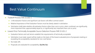 Best Value Continuum
 Tradeoff Process FAR 15.101-1
 1-All evaluation factors and significant sub factors will affect contract award
 Relative Importance of the Evaluation Factors must be clearly stated in solicitation
 Solicitation shall state whether all evaluation factors other than cost or price, when combined, are significantly
more important than, approximately equal to, or significantly less important than cost or price.
 Lowest Price Technically Acceptable Source Selection Process FAR 15.101-2
 Evaluation factors and sub factors establish the requirements of technically acceptable
 Solicitation must state: award will be made on the basis of the lowest evaluated price of proposals meeting or
exceeding the acceptability standards for non-cost factors
 No trade-offs
 Proposals are evaluated for acceptability (Go/No Go)
 