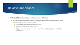 Relative Importance
 FAR 15.304 Evaluation Factors and Significant Subfactors
 (e) The solicitation shall also state, at a minimum, whether all evaluation factors other
than cost or price, when combined, are --
 (1) Significantly more important than cost or price;
 (2) Approximately equal to cost or price; or
 (3) Significantly less important than cost or price (10 U.S.C. 2305(a)(3)(A)(iii) and 41 U.S.C.
3306(c)(1)(C)).
 