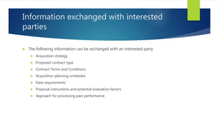 Information exchanged with interested
parties
 The following information can be exchanged with an interested party
 Acquisition strategy
 Proposed contract type
 Contract Terms and Conditions
 Acquisition planning schedules
 Data requirements
 Proposal instructions and potential evaluation factors
 Approach for processing past performance
 