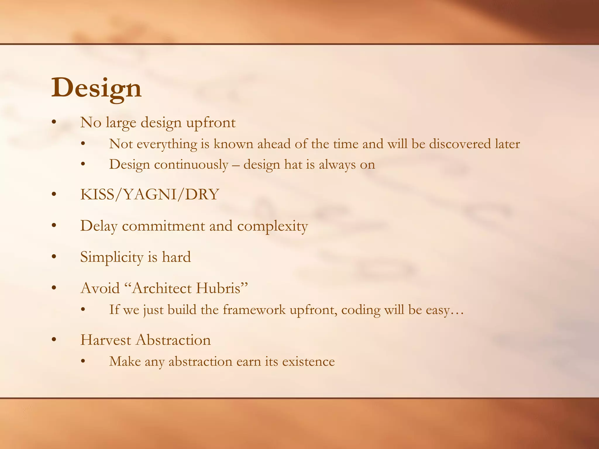 Design No large design upfront Not everything is known ahead of the time and will be discovered later Design continuously – design hat is always on KISS/YAGNI/DRY Delay commitment and complexity Simplicity is hard Avoid “Architect Hubris” If we just build the framework upfront, coding will be easy… Harvest Abstraction Make any abstraction earn its existence 
