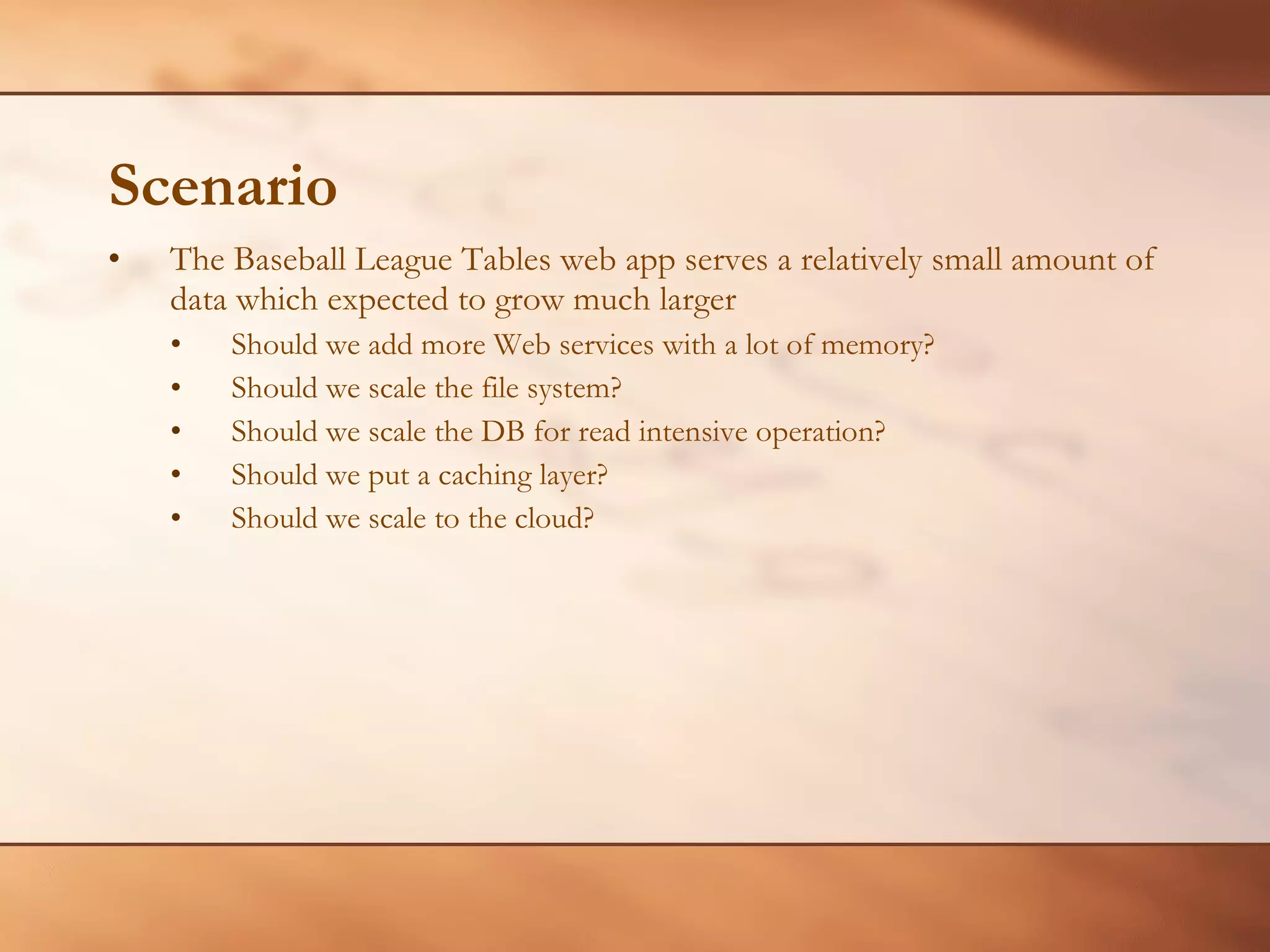 Scenario The Baseball League Tables web app serves a relatively small amount of data which expected to grow much larger Should we add more Web services with a lot of memory? Should we scale the file system? Should we scale the DB for read intensive operation? Should we put a caching layer? Should we scale to the cloud? 