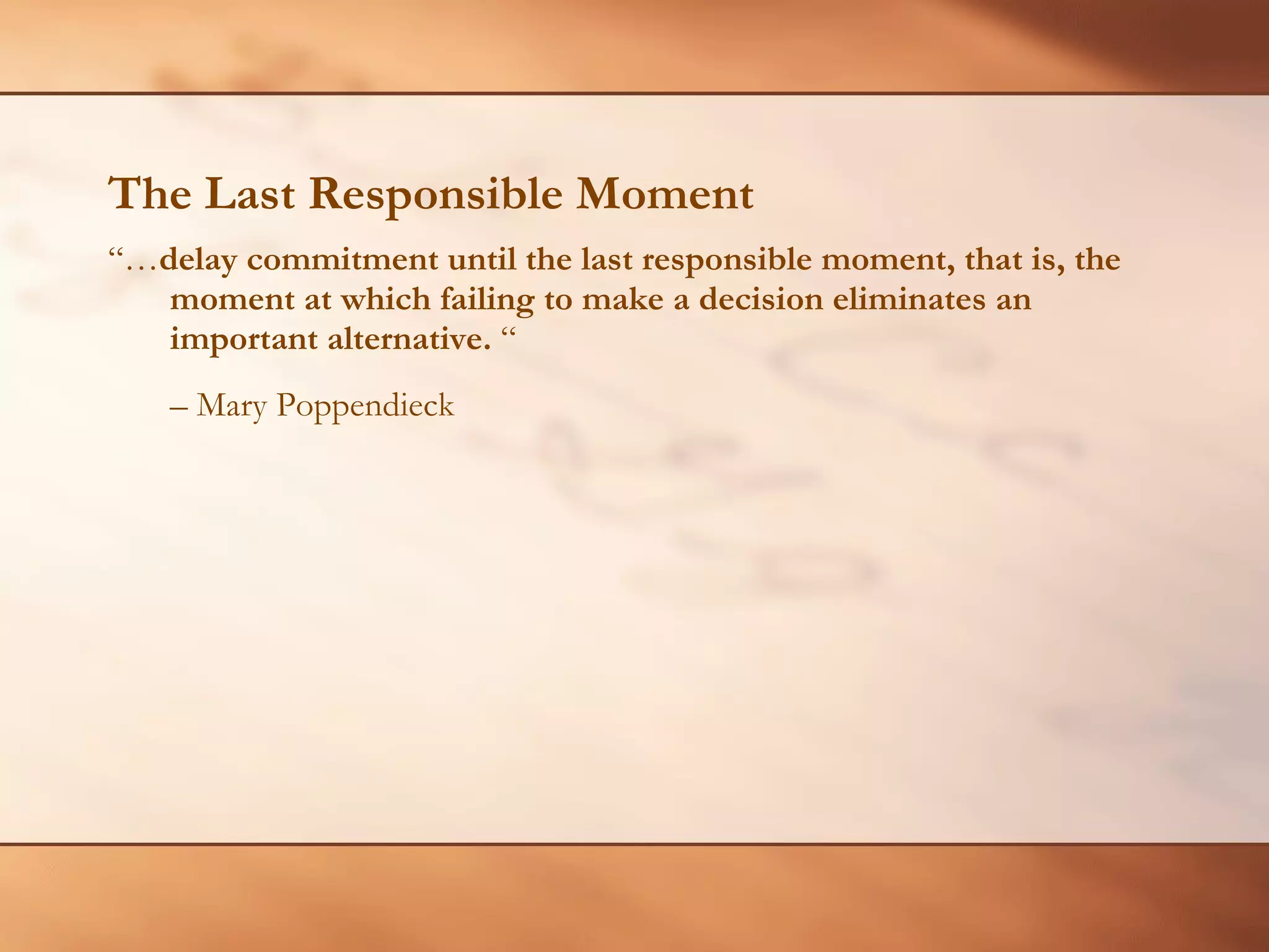 The Last Responsible Moment “… delay commitment until the last responsible moment, that is, the moment at which failing to make a decision eliminates an important alternative.  “  –  Mary Poppendieck 