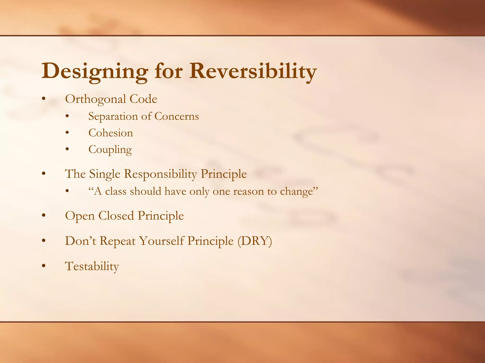 Designing for Reversibility Orthogonal Code Separation of Concerns Cohesion  Coupling The Single Responsibility Principle “ A class should have only one reason to change”  Open Closed Principle Don’t Repeat Yourself Principle (DRY) Testability 