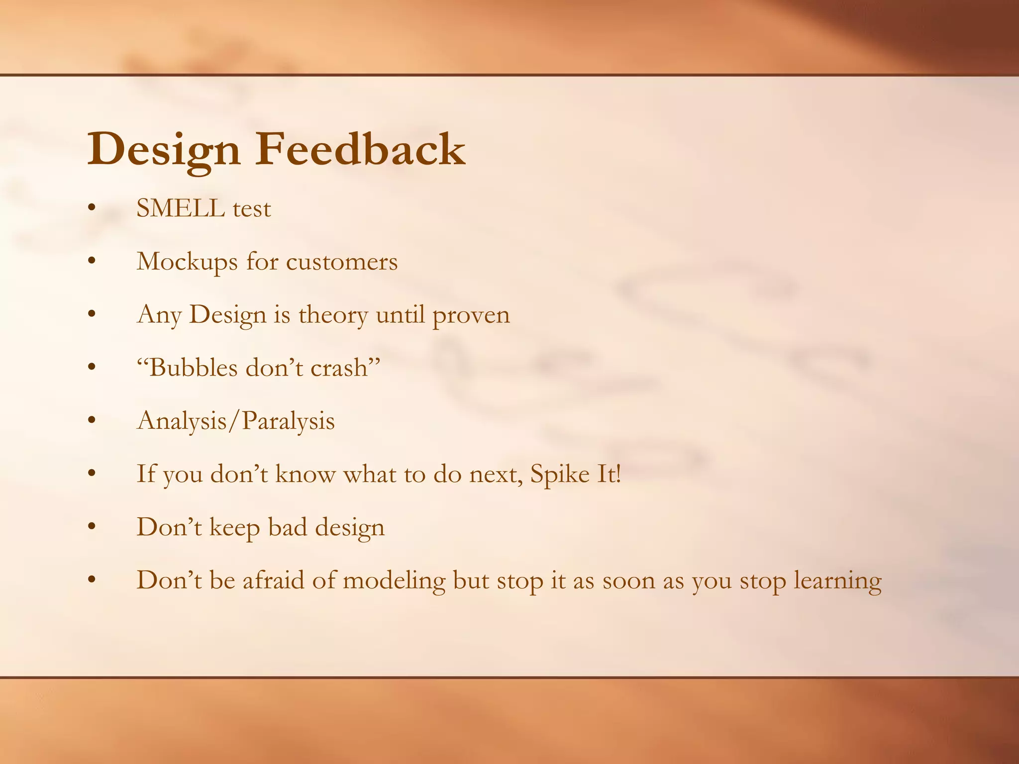 Design Feedback SMELL test Mockups for customers Any Design is theory until proven “ Bubbles don’t crash” Analysis/Paralysis If you don’t know what to do next, Spike It! Don’t keep bad design Don’t be afraid of modeling but stop it as soon as you stop learning 