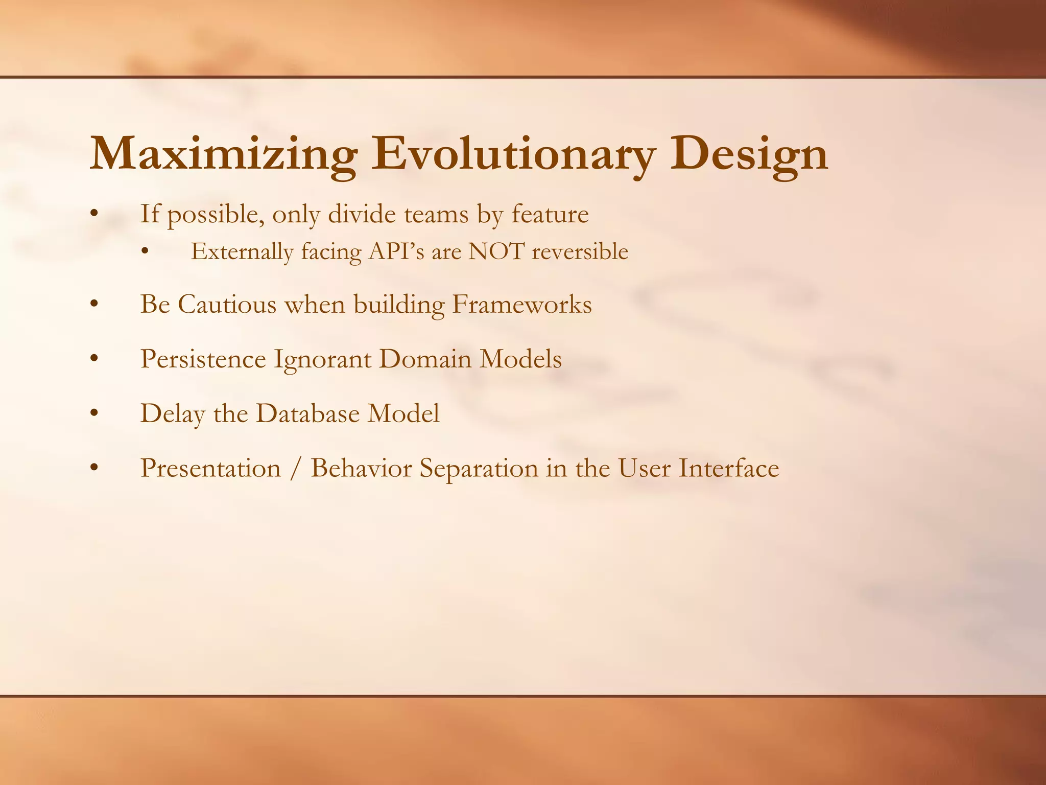 Maximizing Evolutionary Design If possible, only divide teams by feature Externally facing API’s are NOT reversible Be Cautious when building Frameworks Persistence Ignorant Domain Models Delay the Database Model Presentation / Behavior Separation in the User Interface 
