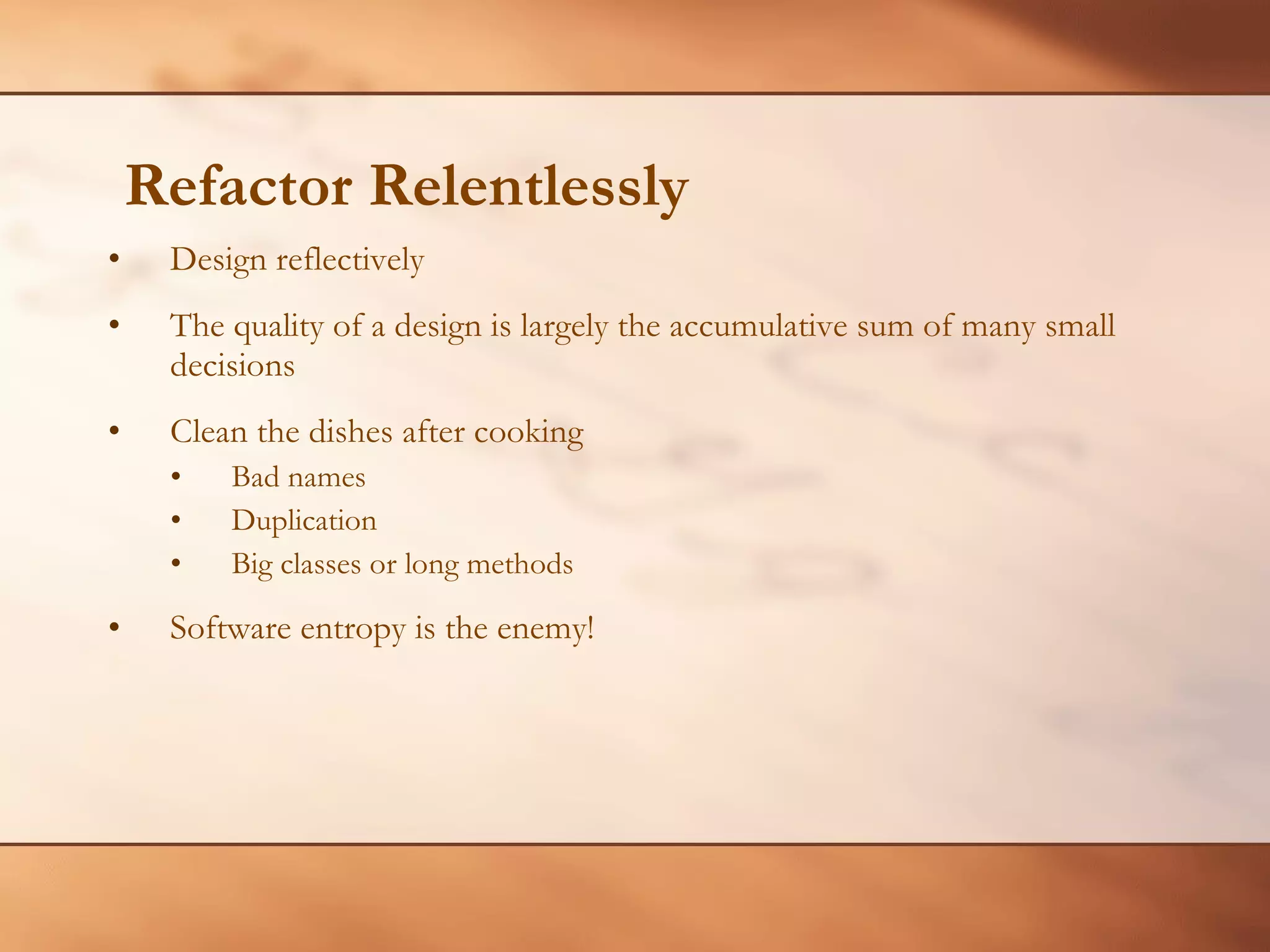 Refactor Relentlessly Design reflectively The quality of a design is largely the accumulative sum of many small decisions Clean the dishes after cooking Bad names Duplication Big classes or long methods Software entropy is the enemy! 