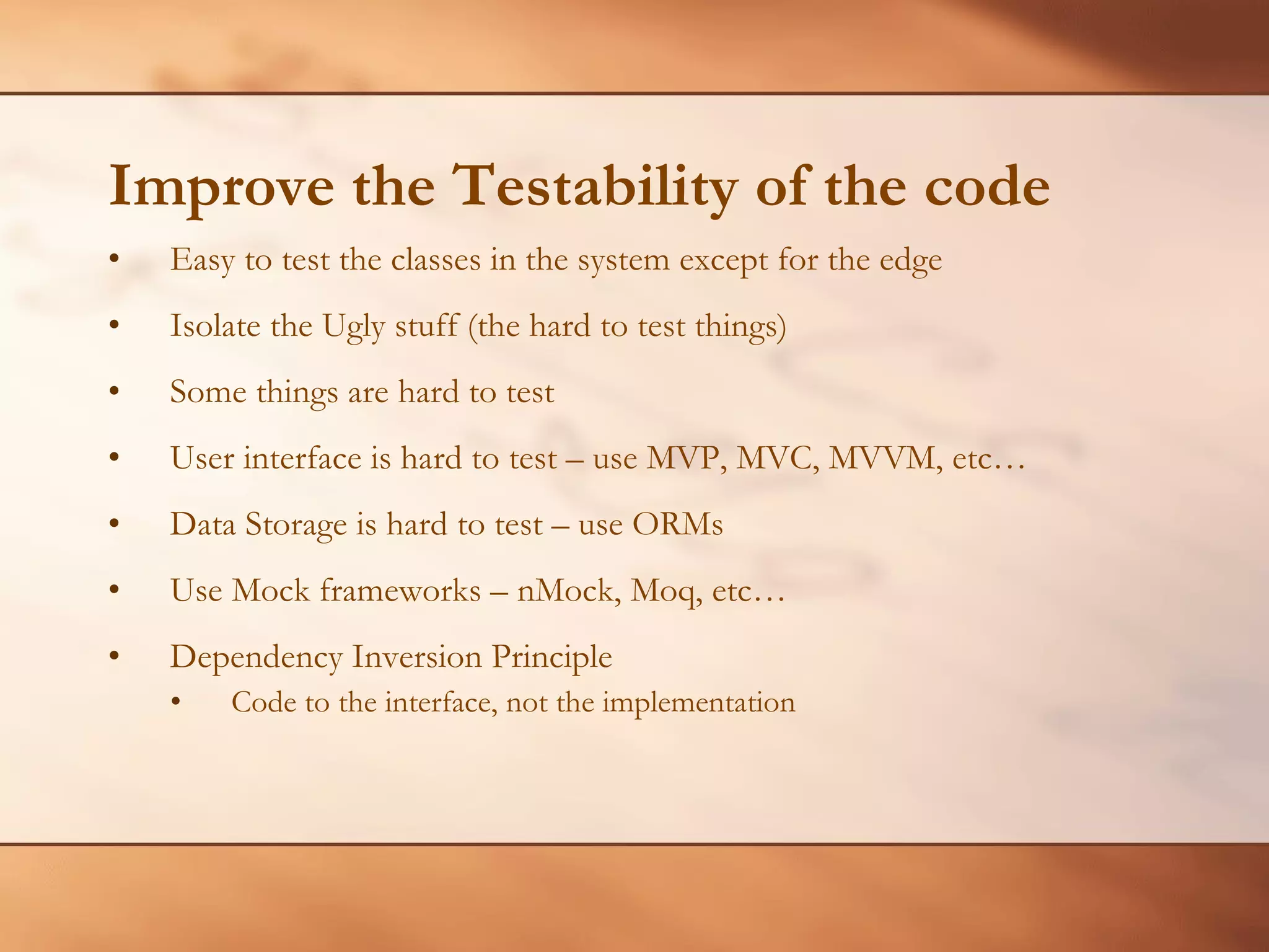 Improve the Testability of the code Easy to test the classes in the system except for the edge Isolate the Ugly stuff (the hard to test things) Some things are hard to test User interface is hard to test – use MVP, MVC, MVVM, etc… Data Storage is hard to test – use ORMs Use Mock frameworks – nMock, Moq, etc… Dependency Inversion Principle Code to the interface, not the implementation 
