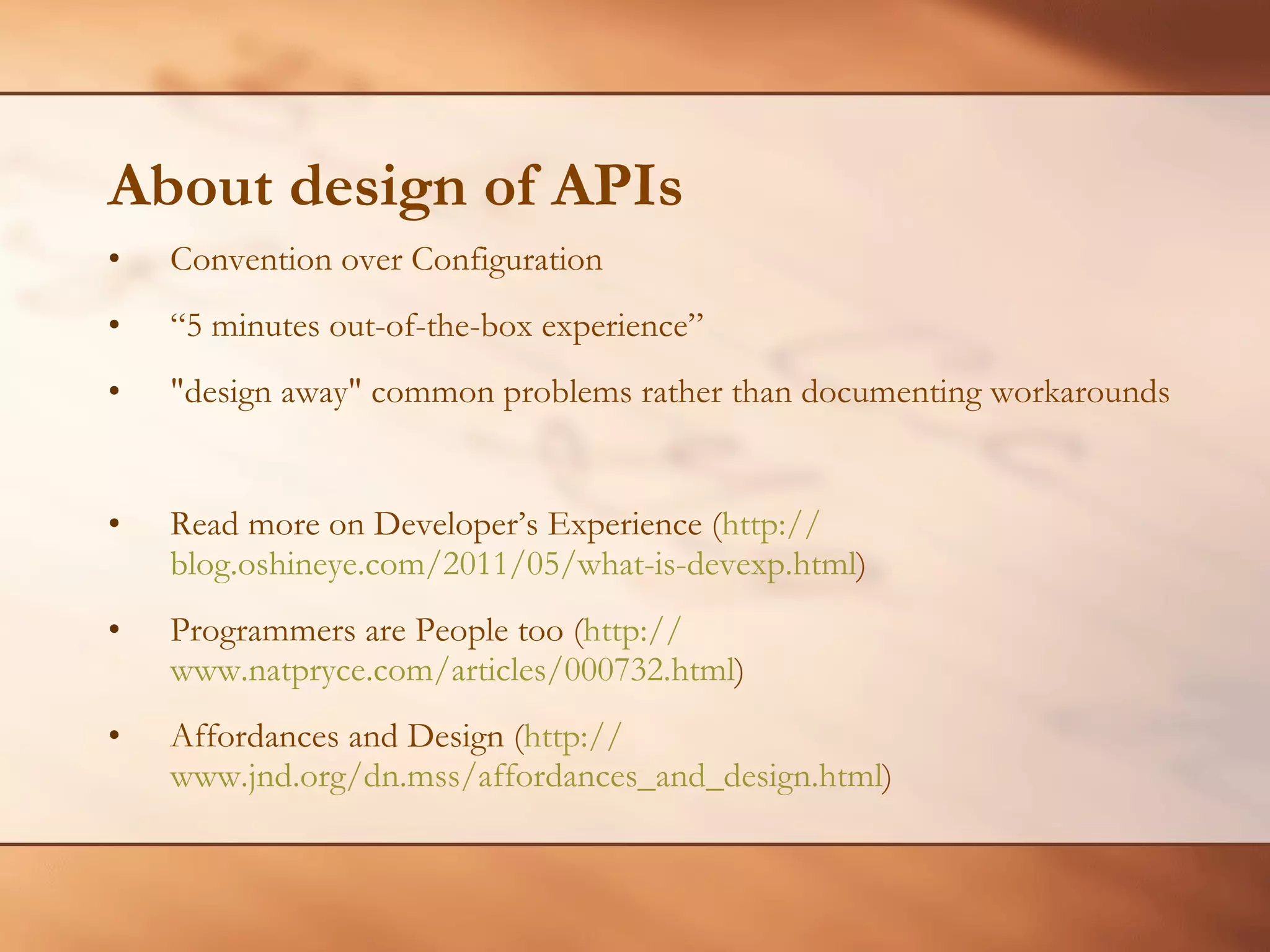 About design of APIs Convention over Configuration “ 5 minutes out-of-the-box experience” &quot;design away&quot; common problems rather than documenting workarounds Read more on Developer’s Experience ( http:// blog.oshineye.com/2011/05/what-is-devexp.html )  Programmers are People too ( http:// www.natpryce.com/articles/000732.html )  Affordances and Design ( http:// www.jnd.org/dn.mss/affordances_and_design.html )  