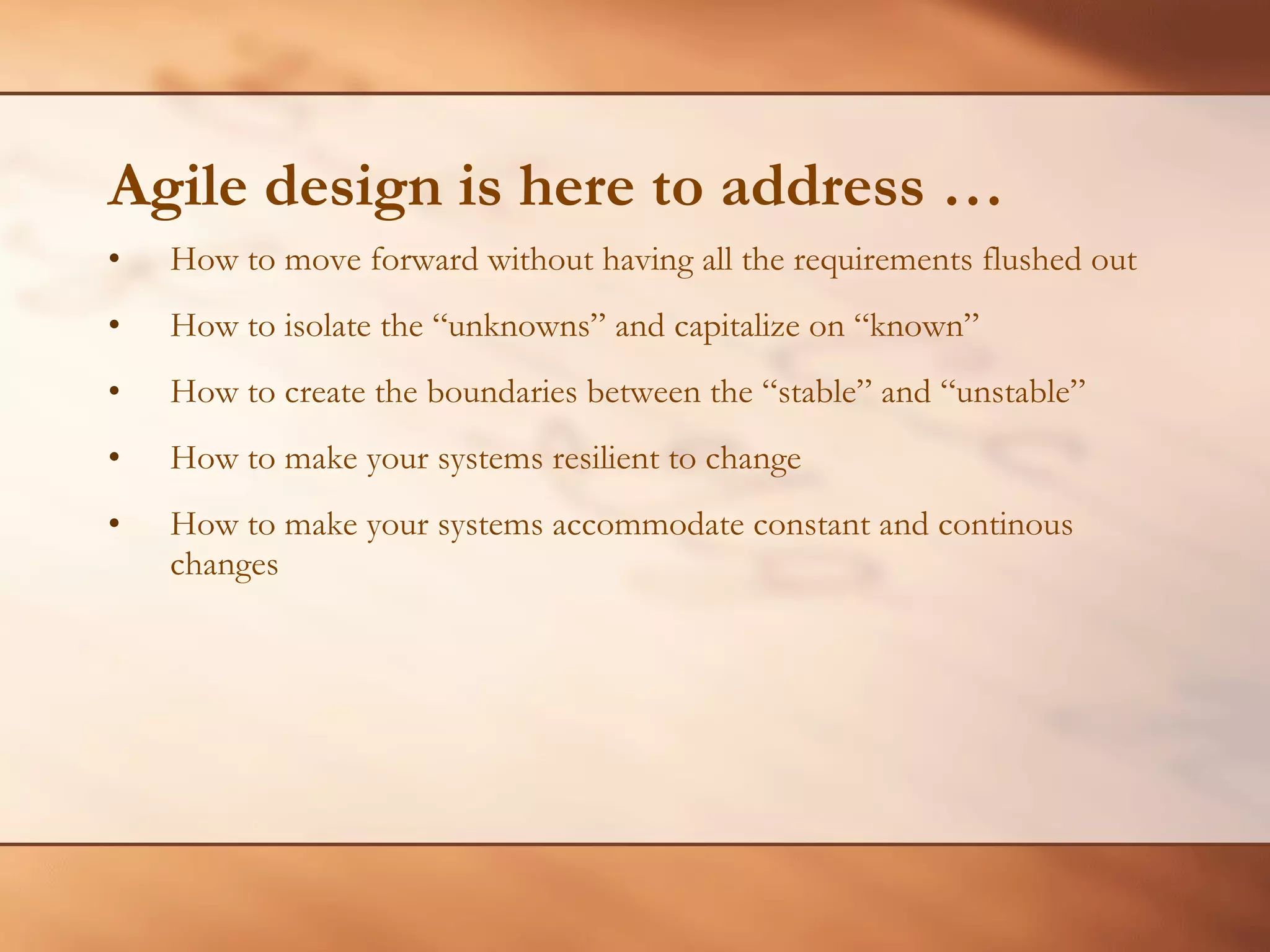 Agile design is here to address … How to move forward without having all the requirements flushed out How to isolate the “unknowns” and capitalize on “known” How to create the boundaries between the “stable” and “unstable” How to make your systems resilient to change How to make your systems accommodate constant and continous changes 