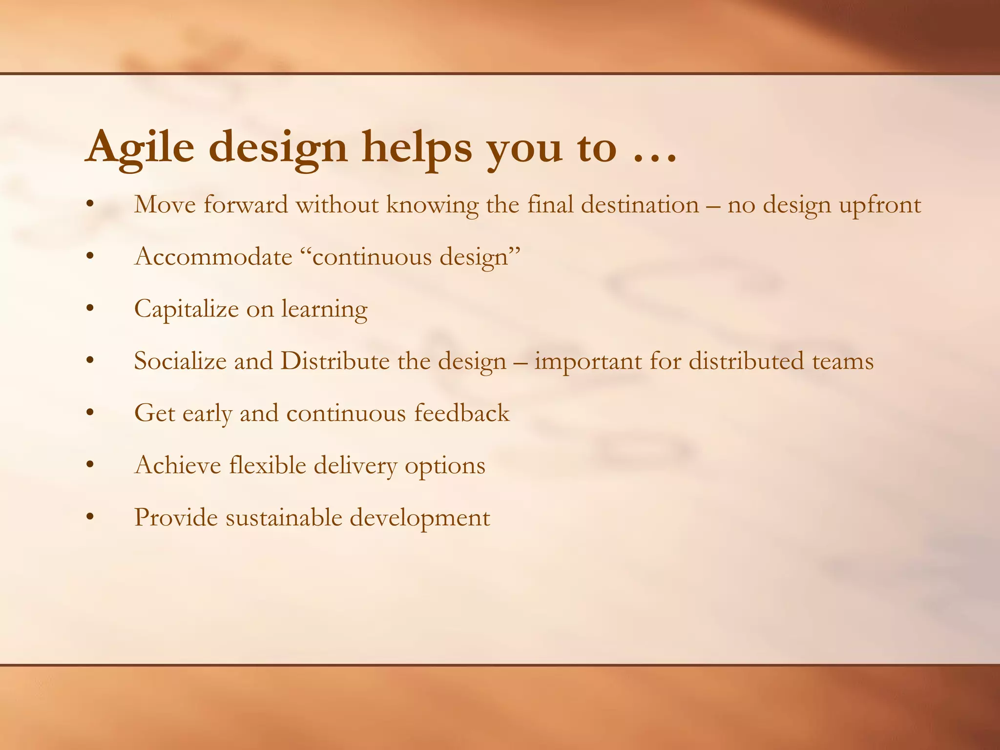 Agile design helps you to … Move forward without knowing the final destination – no design upfront Accommodate “continuous design” Capitalize on learning Socialize and Distribute the design – important for distributed teams Get early and continuous feedback Achieve flexible delivery options Provide sustainable development 