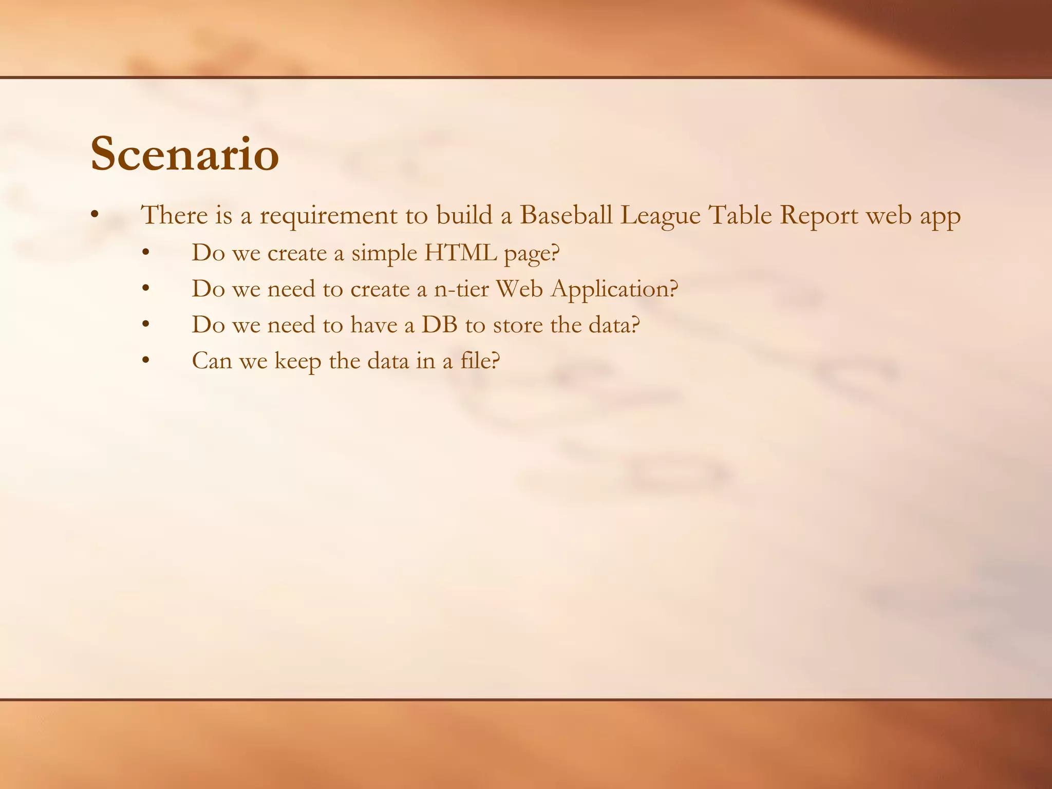 Scenario There is a requirement to build a Baseball League Table Report web app Do we create a simple HTML page? Do we need to create a n-tier Web Application? Do we need to have a DB to store the data? Can we keep the data in a file? 