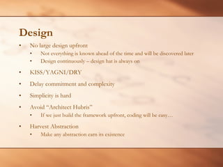 Design No large design upfront Not everything is known ahead of the time and will be discovered later Design continuously – design hat is always on KISS/YAGNI/DRY Delay commitment and complexity Simplicity is hard Avoid “Architect Hubris” If we just build the framework upfront, coding will be easy… Harvest Abstraction Make any abstraction earn its existence 