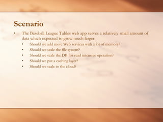 Scenario The Baseball League Tables web app serves a relatively small amount of data which expected to grow much larger Should we add more Web services with a lot of memory? Should we scale the file system? Should we scale the DB for read intensive operation? Should we put a caching layer? Should we scale to the cloud? 
