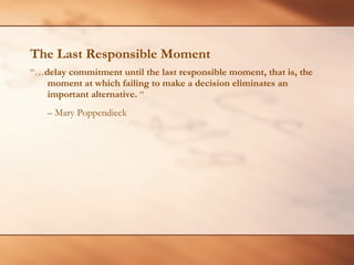 The Last Responsible Moment “… delay commitment until the last responsible moment, that is, the moment at which failing to make a decision eliminates an important alternative.  “  –  Mary Poppendieck 