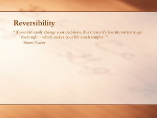 Reversibility “ If you can easily change your decisions, this means it's less important to get them right - which makes your life much simpler. ” - Martin Fowler 