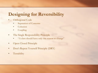 Designing for Reversibility Orthogonal Code Separation of Concerns Cohesion  Coupling The Single Responsibility Principle “ A class should have only one reason to change”  Open Closed Principle Don’t Repeat Yourself Principle (DRY) Testability 