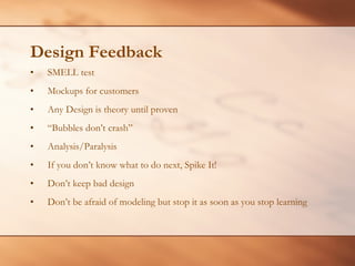 Design Feedback SMELL test Mockups for customers Any Design is theory until proven “ Bubbles don’t crash” Analysis/Paralysis If you don’t know what to do next, Spike It! Don’t keep bad design Don’t be afraid of modeling but stop it as soon as you stop learning 