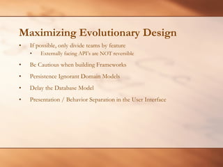 Maximizing Evolutionary Design If possible, only divide teams by feature Externally facing API’s are NOT reversible Be Cautious when building Frameworks Persistence Ignorant Domain Models Delay the Database Model Presentation / Behavior Separation in the User Interface 