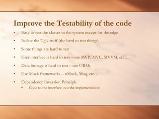 Improve the Testability of the code Easy to test the classes in the system except for the edge Isolate the Ugly stuff (the hard to test things) Some things are hard to test User interface is hard to test – use MVP, MVC, MVVM, etc… Data Storage is hard to test – use ORMs Use Mock frameworks – nMock, Moq, etc… Dependency Inversion Principle Code to the interface, not the implementation 
