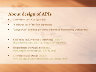 About design of APIs Convention over Configuration “ 5 minutes out-of-the-box experience” &quot;design away&quot; common problems rather than documenting workarounds Read more on Developer’s Experience ( http:// blog.oshineye.com/2011/05/what-is-devexp.html )  Programmers are People too ( http:// www.natpryce.com/articles/000732.html )  Affordances and Design ( http:// www.jnd.org/dn.mss/affordances_and_design.html )  