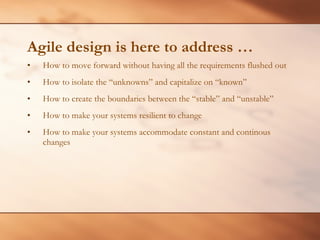 Agile design is here to address … How to move forward without having all the requirements flushed out How to isolate the “unknowns” and capitalize on “known” How to create the boundaries between the “stable” and “unstable” How to make your systems resilient to change How to make your systems accommodate constant and continous changes 