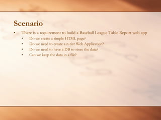 Scenario There is a requirement to build a Baseball League Table Report web app Do we create a simple HTML page? Do we need to create a n-tier Web Application? Do we need to have a DB to store the data? Can we keep the data in a file? 