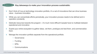 Key takeaways to make your innovation process sustainable:

› 

Don’t think of it as an technology innovation portfolio, it’s a set of innovations that can drive business
value – business innovation

› 

While you can concentrate efforts periodically, your innovation process needs to be defined and in
operation constantly

› 

Dedicate resources towards the program – it’s much more difficult if people have to multitask between
operational and innovative

› 

Exploit your entire ecosystem to gather ideas, vet them, prototype and test them, and commercialize
them

› 

Manage the innovation portfolio separate from the operational portfolio:
•  Governance
•  Funding
•  KPIs
•  Communications

© 2013 Forrester Research, Inc. Reproduction Prohibited

18

 