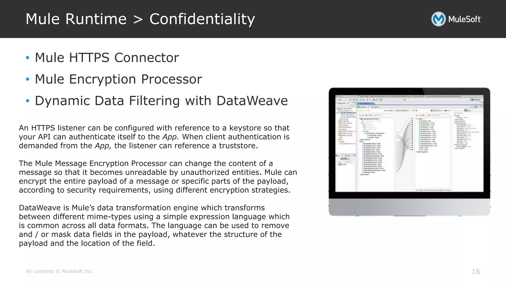 All contents © MuleSoft Inc.
Mule Runtime > Confidentiality
16
• Mule HTTPS Connector
• Mule Encryption Processor
• Dynamic Data Filtering with DataWeave
An HTTPS listener can be configured with reference to a keystore so that
your API can authenticate itself to the App. When client authentication is
demanded from the App, the listener can reference a truststore.
The Mule Message Encryption Processor can change the content of a
message so that it becomes unreadable by unauthorized entities. Mule can
encrypt the entire payload of a message or specific parts of the payload,
according to security requirements, using different encryption strategies.
DataWeave is Mule’s data transformation engine which transforms
between different mime-types using a simple expression language which
is common across all data formats. The language can be used to remove
and / or mask data fields in the payload, whatever the structure of the
payload and the location of the field.
 