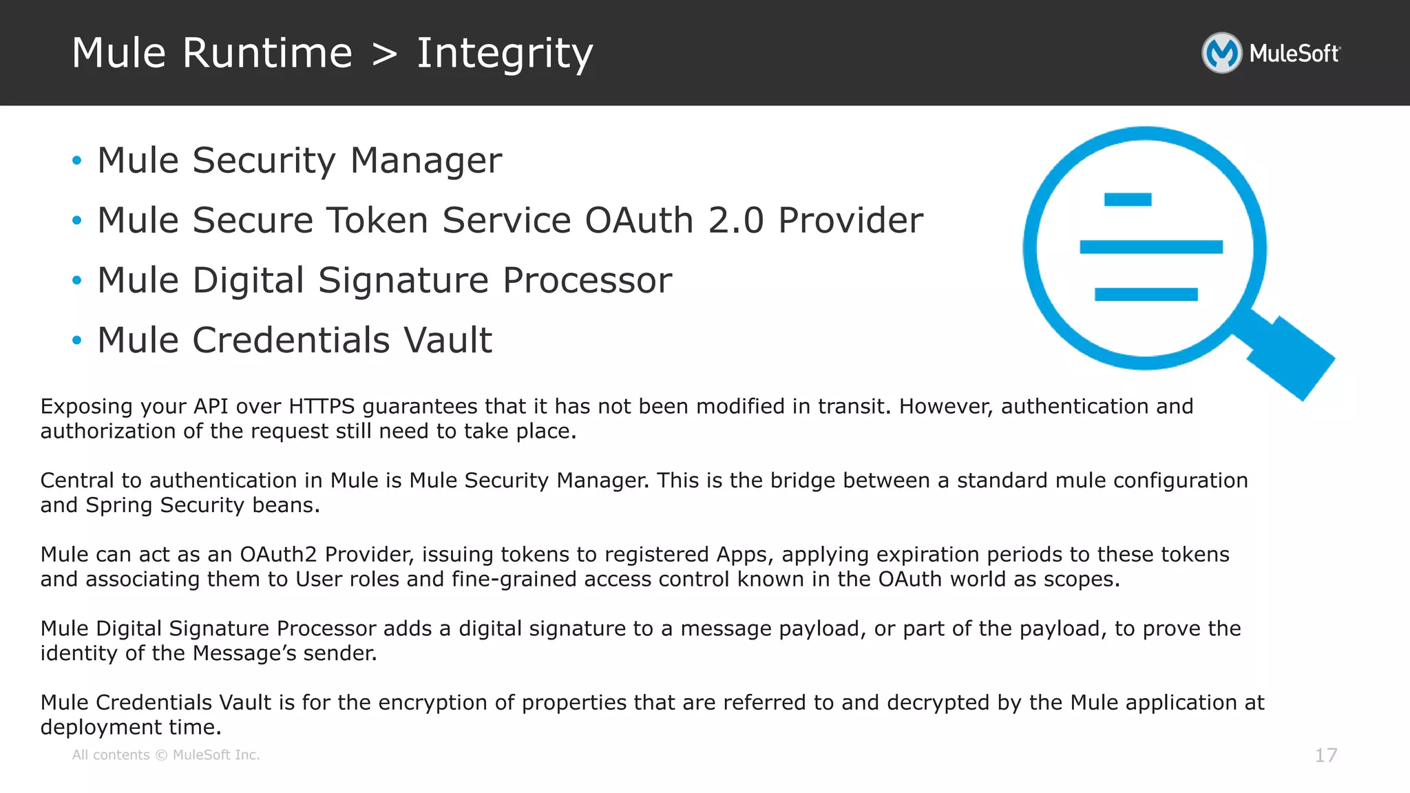 All contents © MuleSoft Inc.
Mule Runtime > Integrity
17
• Mule Security Manager
• Mule Secure Token Service OAuth 2.0 Provider
• Mule Digital Signature Processor
• Mule Credentials Vault
Exposing your API over HTTPS guarantees that it has not been modified in transit. However, authentication and
authorization of the request still need to take place.
Central to authentication in Mule is Mule Security Manager. This is the bridge between a standard mule configuration
and Spring Security beans.
Mule can act as an OAuth2 Provider, issuing tokens to registered Apps, applying expiration periods to these tokens
and associating them to User roles and fine-grained access control known in the OAuth world as scopes.
Mule Digital Signature Processor adds a digital signature to a message payload, or part of the payload, to prove the
identity of the Message’s sender.
Mule Credentials Vault is for the encryption of properties that are referred to and decrypted by the Mule application at
deployment time.
 