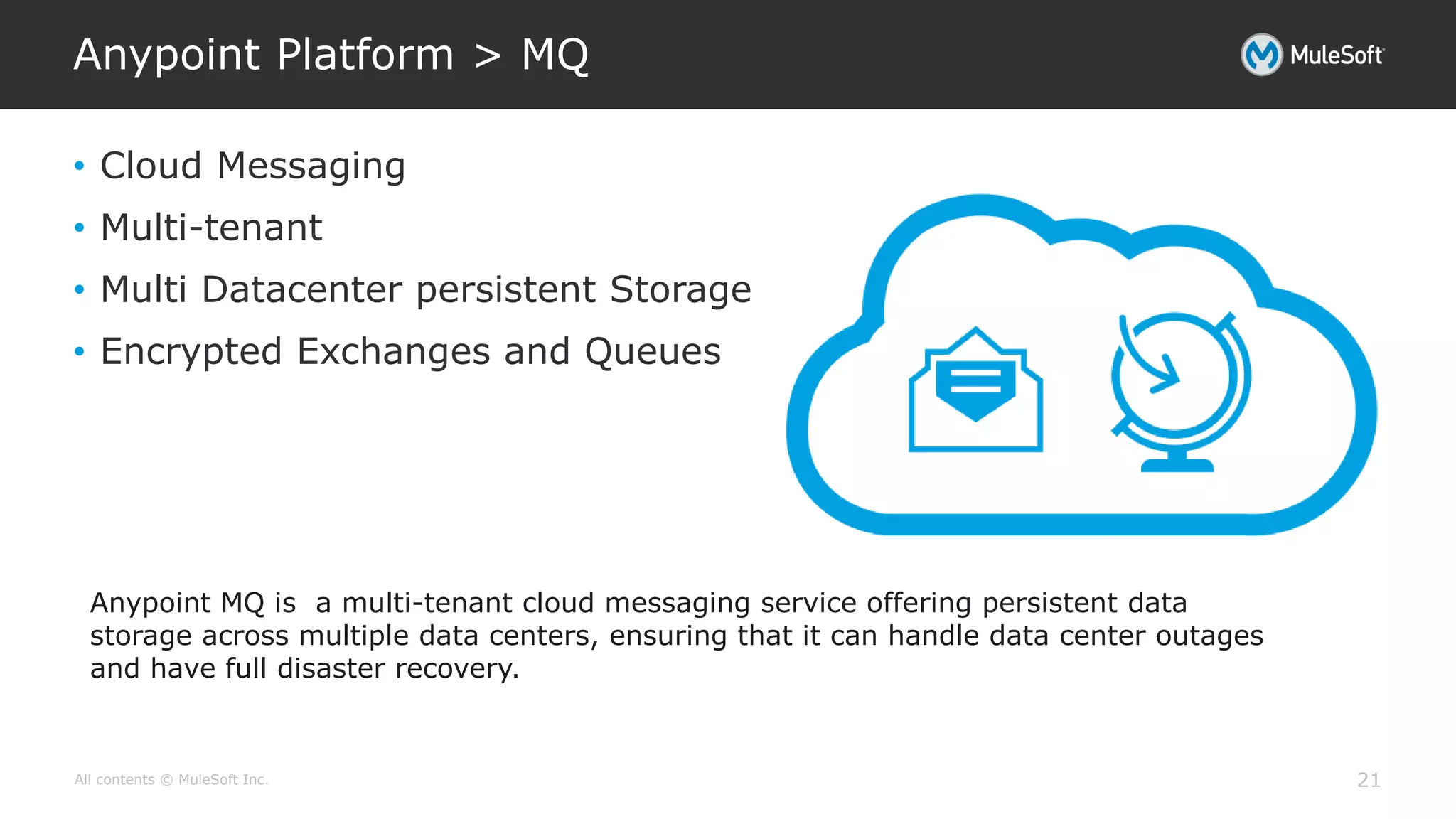 All contents © MuleSoft Inc.
Anypoint Platform > MQ
21
• Cloud Messaging
• Multi-tenant
• Multi Datacenter persistent Storage
• Encrypted Exchanges and Queues
Anypoint MQ is a multi-tenant cloud messaging service offering persistent data
storage across multiple data centers, ensuring that it can handle data center outages
and have full disaster recovery.
 