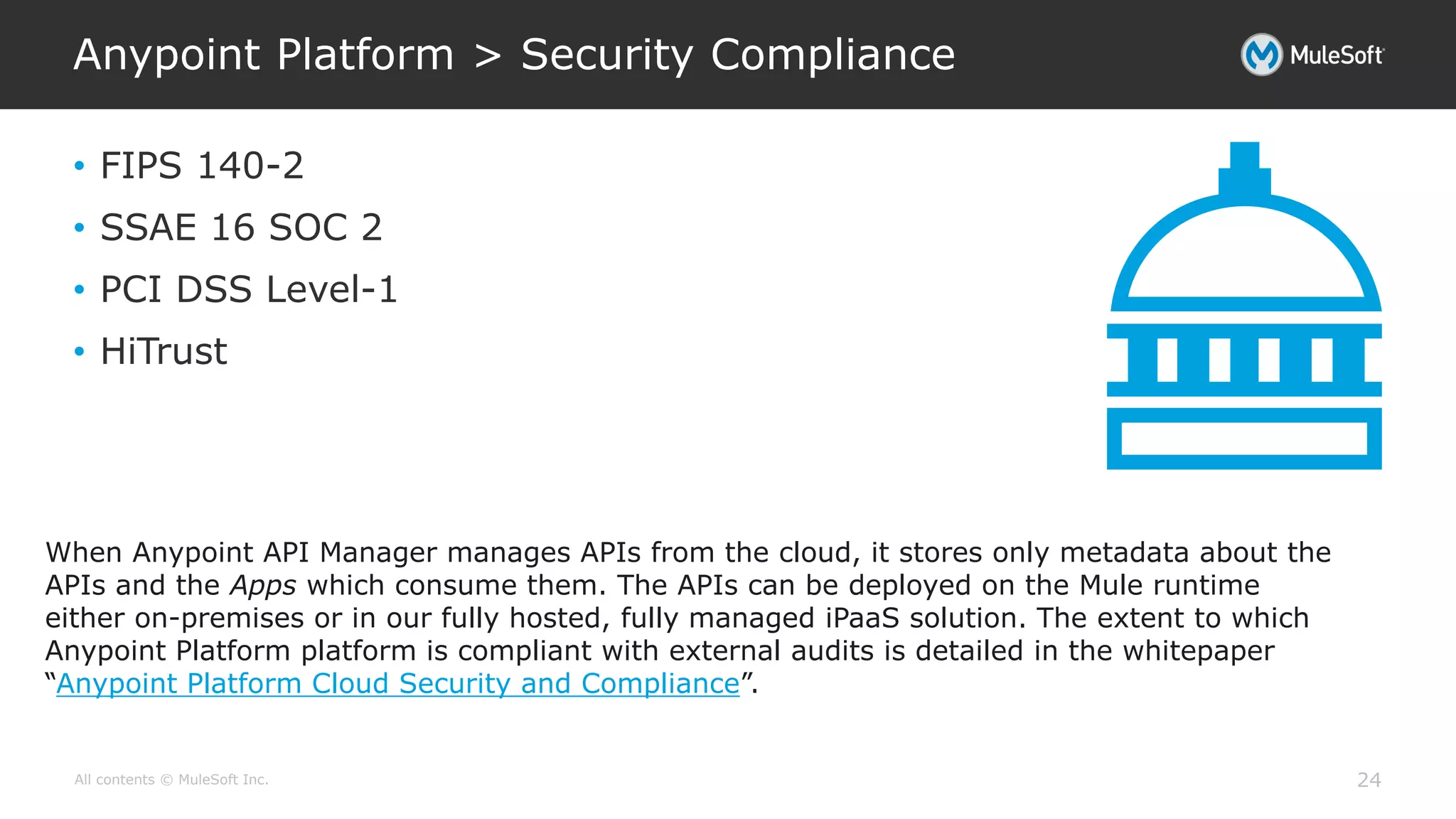 All contents © MuleSoft Inc.
Anypoint Platform > Security Compliance
24
• FIPS 140-2
• SSAE 16 SOC 2
• PCI DSS Level-1
• HiTrust
When Anypoint API Manager manages APIs from the cloud, it stores only metadata about the
APIs and the Apps which consume them. The APIs can be deployed on the Mule runtime
either on-premises or in our fully hosted, fully managed iPaaS solution. The extent to which
Anypoint Platform platform is compliant with external audits is detailed in the whitepaper
“Anypoint Platform Cloud Security and Compliance”.
 