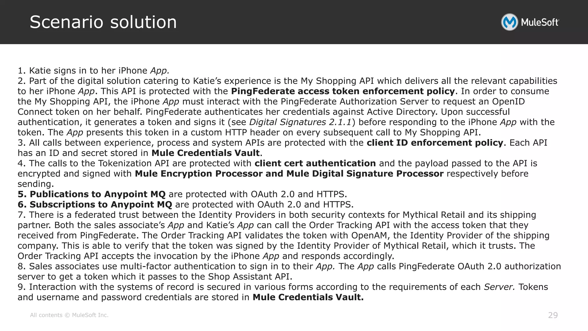 All contents © MuleSoft Inc.
Scenario solution
29
1. Katie signs in to her iPhone App.
2. Part of the digital solution catering to Katie’s experience is the My Shopping API which delivers all the relevant capabilities
to her iPhone App. This API is protected with the PingFederate access token enforcement policy. In order to consume
the My Shopping API, the iPhone App must interact with the PingFederate Authorization Server to request an OpenID
Connect token on her behalf. PingFederate authenticates her credentials against Active Directory. Upon successful
authentication, it generates a token and signs it (see Digital Signatures 2.1.1) before responding to the iPhone App with the
token. The App presents this token in a custom HTTP header on every subsequent call to My Shopping API.
3. All calls between experience, process and system APIs are protected with the client ID enforcement policy. Each API
has an ID and secret stored in Mule Credentials Vault.
4. The calls to the Tokenization API are protected with client cert authentication and the payload passed to the API is
encrypted and signed with Mule Encryption Processor and Mule Digital Signature Processor respectively before
sending.
5. Publications to Anypoint MQ are protected with OAuth 2.0 and HTTPS.
6. Subscriptions to Anypoint MQ are protected with OAuth 2.0 and HTTPS.
7. There is a federated trust between the Identity Providers in both security contexts for Mythical Retail and its shipping
partner. Both the sales associate’s App and Katie’s App can call the Order Tracking API with the access token that they
received from PingFederate. The Order Tracking API validates the token with OpenAM, the Identity Provider of the shipping
company. This is able to verify that the token was signed by the Identity Provider of Mythical Retail, which it trusts. The
Order Tracking API accepts the invocation by the iPhone App and responds accordingly.
8. Sales associates use multi-factor authentication to sign in to their App. The App calls PingFederate OAuth 2.0 authorization
server to get a token which it passes to the Shop Assistant API.
9. Interaction with the systems of record is secured in various forms according to the requirements of each Server. Tokens
and username and password credentials are stored in Mule Credentials Vault.
 