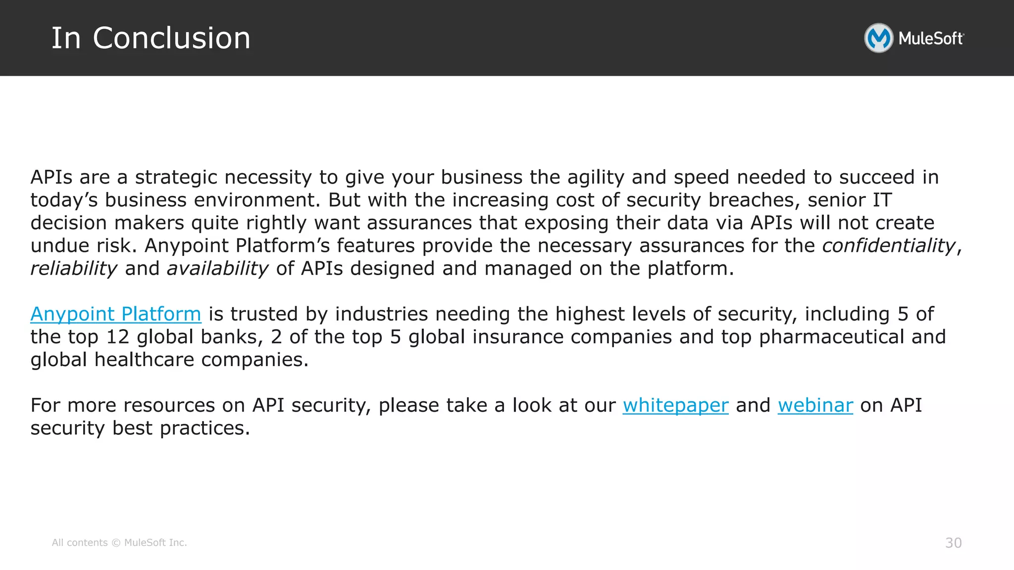 All contents © MuleSoft Inc.
In Conclusion
30
APIs are a strategic necessity to give your business the agility and speed needed to succeed in
today’s business environment. But with the increasing cost of security breaches, senior IT
decision makers quite rightly want assurances that exposing their data via APIs will not create
undue risk. Anypoint Platform’s features provide the necessary assurances for the confidentiality,
reliability and availability of APIs designed and managed on the platform.
Anypoint Platform is trusted by industries needing the highest levels of security, including 5 of
the top 12 global banks, 2 of the top 5 global insurance companies and top pharmaceutical and
global healthcare companies.
For more resources on API security, please take a look at our whitepaper and webinar on API
security best practices.
 
