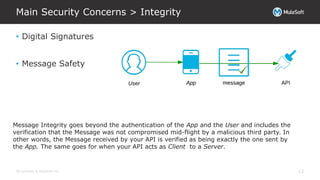 All contents © MuleSoft Inc.
Main Security Concerns > Integrity
12
• Digital Signatures
• Message Safety
Message Integrity goes beyond the authentication of the App and the User and includes the
verification that the Message was not compromised mid-flight by a malicious third party. In
other words, the Message received by your API is verified as being exactly the one sent by
the App. The same goes for when your API acts as Client to a Server.
 