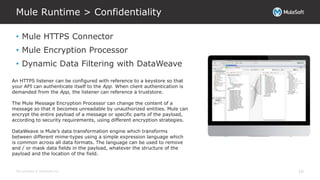 All contents © MuleSoft Inc.
Mule Runtime > Confidentiality
16
• Mule HTTPS Connector
• Mule Encryption Processor
• Dynamic Data Filtering with DataWeave
An HTTPS listener can be configured with reference to a keystore so that
your API can authenticate itself to the App. When client authentication is
demanded from the App, the listener can reference a truststore.
The Mule Message Encryption Processor can change the content of a
message so that it becomes unreadable by unauthorized entities. Mule can
encrypt the entire payload of a message or specific parts of the payload,
according to security requirements, using different encryption strategies.
DataWeave is Mule’s data transformation engine which transforms
between different mime-types using a simple expression language which
is common across all data formats. The language can be used to remove
and / or mask data fields in the payload, whatever the structure of the
payload and the location of the field.
 