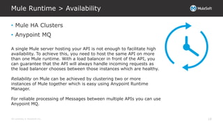 All contents © MuleSoft Inc.
Mule Runtime > Availability
18
• Mule HA Clusters
• Anypoint MQ
A single Mule server hosting your API is not enough to facilitate high
availability. To achieve this, you need to host the same API on more
than one Mule runtime. With a load balancer in front of the API, you
can guarantee that the API will always handle incoming requests as
the load balancer chooses between those instances which are healthy.
Reliability on Mule can be achieved by clustering two or more
instances of Mule together which is easy using Anypoint Runtime
Manager.
For reliable processing of Messages between multiple APIs you can use
Anypoint MQ.
 