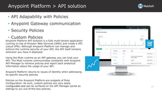 All contents © MuleSoft Inc.
Anypoint Platform > API solution
20
• API Adapability with Policies
• Anypoint Gateway communication
• Security Policies
• Custom Policies
Anypoint Platform API Solution is a fully multi-tenant application
running on top of Amazon Web Services (AWS) and inside a VPC
(cloud VPN). Although Anypoint Platform can manage and
enforce the runtime security of your API, the API itself remains
wherever you have it deployed.
Using the Mule runtime as an API gateway you can host your
API. The Mule runtime communicates constantly with Anypoint
API Manager to retrieve policies and report back analytical
information about the usage of your API.
Anypoint Platform returns to issues of Identity when addressing
its specific security policies.
Policies on the Anypoint Platform are snippets of Mule
Configuration. As such, custom policies are very easily
configurable and can be surfaced on the API Manager portal as
siblings to our out-of-the-box policies.
 