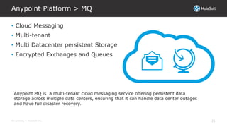 All contents © MuleSoft Inc.
Anypoint Platform > MQ
21
• Cloud Messaging
• Multi-tenant
• Multi Datacenter persistent Storage
• Encrypted Exchanges and Queues
Anypoint MQ is a multi-tenant cloud messaging service offering persistent data
storage across multiple data centers, ensuring that it can handle data center outages
and have full disaster recovery.
 