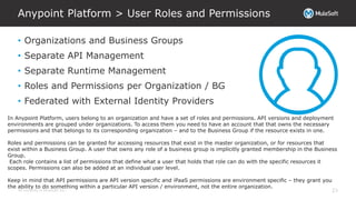 All contents © MuleSoft Inc.
Anypoint Platform > User Roles and Permissions
23
• Organizations and Business Groups
• Separate API Management
• Separate Runtime Management
• Roles and Permissions per Organization / BG
• Federated with External Identity Providers
In Anypoint Platform, users belong to an organization and have a set of roles and permissions. API versions and deployment
environments are grouped under organizations. To access them you need to have an account that that owns the necessary
permissions and that belongs to its corresponding organization – and to the Business Group if the resource exists in one.
Roles and permissions can be granted for accessing resources that exist in the master organization, or for resources that
exist within a Business Group. A user that owns any role of a business group is implicitly granted membership in the Business
Group.
Each role contains a list of permissions that define what a user that holds that role can do with the specific resources it
scopes. Permissions can also be added at an individual user level.
Keep in mind that API permissions are API version specific and iPaaS permissions are environment specific – they grant you
the ability to do something within a particular API version / environment, not the entire organization.
 