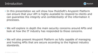All contents © MuleSoft Inc.
Introduction
3
• In this presentation we will show how MuleSoft’s Anypoint Platform
can ensure that your API is highly available to respond to clients and
can guarantee the integrity and confidentiality of the information it
processes.
• We will explore in depth the main security concerns around APIs and
look at how the IT industry has responded to those concerns.
• We will also present Anypoint Platform as fully capable of managing
and hosting APIs that are secure according to the highest industry
standards.
 