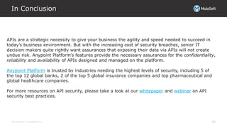 All contents © MuleSoft Inc.
In Conclusion
30
APIs are a strategic necessity to give your business the agility and speed needed to succeed in
today’s business environment. But with the increasing cost of security breaches, senior IT
decision makers quite rightly want assurances that exposing their data via APIs will not create
undue risk. Anypoint Platform’s features provide the necessary assurances for the confidentiality,
reliability and availability of APIs designed and managed on the platform.
Anypoint Platform is trusted by industries needing the highest levels of security, including 5 of
the top 12 global banks, 2 of the top 5 global insurance companies and top pharmaceutical and
global healthcare companies.
For more resources on API security, please take a look at our whitepaper and webinar on API
security best practices.
 