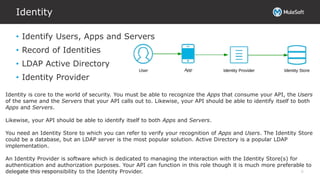 All contents © MuleSoft Inc.
Identity
6
• Identify Users, Apps and Servers
• Record of Identities
• LDAP Active Directory
• Identity Provider
Identity is core to the world of security. You must be able to recognize the Apps that consume your API, the Users
of the same and the Servers that your API calls out to. Likewise, your API should be able to identify itself to both
Apps and Servers.
Likewise, your API should be able to identify itself to both Apps and Servers.
You need an Identity Store to which you can refer to verify your recognition of Apps and Users. The Identity Store
could be a database, but an LDAP server is the most popular solution. Active Directory is a popular LDAP
implementation.
An Identity Provider is software which is dedicated to managing the interaction with the Identity Store(s) for
authentication and authorization purposes. Your API can function in this role though it is much more preferable to
delegate this responsibility to the Identity Provider.
 