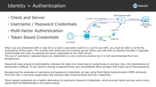 All contents © MuleSoft Inc.
Identity > Authentication
7
• Client and Server
• Username / Password Credentials
• Multi-factor Authentication
• Token Based Credentials
When you are presented with an App ID or a User’s username (claim) in a call to your API, you must be able to verify the
authenticity of the claim. This is done with some form of a shared secret. When your API acts as Identity Provider, it typically
authenticates the claim by passing the same credentials to the LDAP server.
The use of username / password pairs as credentials is a very common practice but it is not recommended from two
perspectives:
Passwords have a level of predictability whereas the ideal is to maximize on randomness or entropy. Also, the maintenance of
passwords is difficult. If you need to change a password then you immediately affect all Apps that make use of that password.
Recognizing the weakness of username and password credentials, an App using Multi-factor Authentication (MFA) demands
from the User a one-time usage token she receives after authenticating with her credentials.
Token based credentials are a better alternative to Username Password Credentials, which provide higher entropy and a more
secure form of authentication and authorization.
 