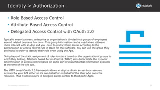 All contents © MuleSoft Inc.
Identity > Authorization
8
• Role Based Access Control
• Attribute Based Access Control
• Delegated Access Control with OAuth 2.0
Typically, every business, enterprise or organization is divided into groups of employees
around related business functions. This group information can be used when software
Users interact with an App and you need to restrict their access according to the
authorization or access control rule in place for that software. You can use the group they
belong to in order to identify their role when using the App.
Going beyond the static assignment of roles to Users based on the organizational groups to
which they belong, Attribute based Access Control (ABAC) aims to facilitate the dynamic
determination of access control based on some sort of circumstantial information available
at the time of the API call.
The HTTP based OAuth 2.0 framework allows an App to obtain access to a resource
exposed by your API either on its own behalf or on behalf of the User who owns the
resource. Thus it allows Users to delegate access control to third party Apps.
 