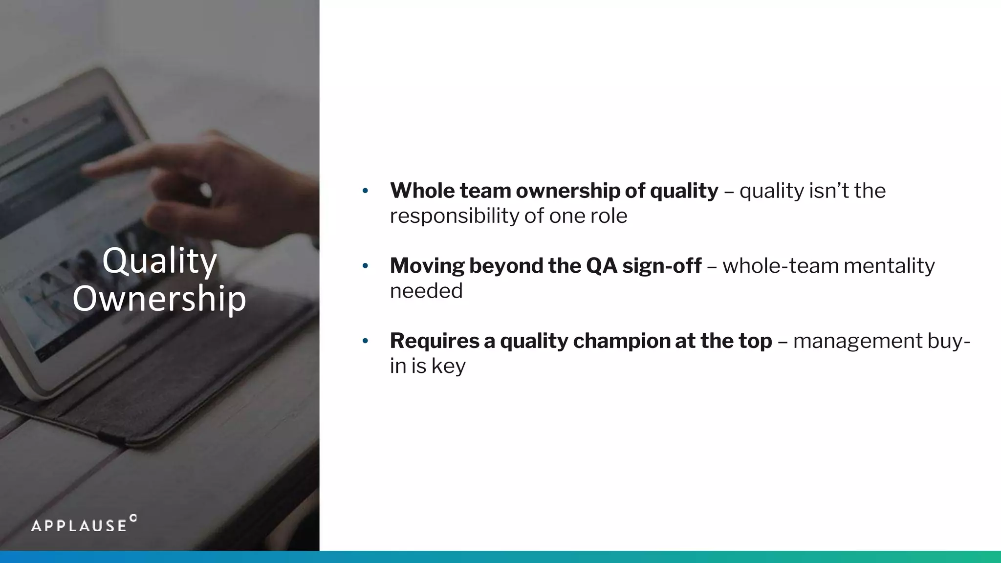 Quality
Ownership
• Whole team ownership of quality – quality isn’t the
responsibility of one role
• Moving beyond the QA sign-off – whole-team mentality
needed
• Requires a quality champion at the top – management buy-
in is key
 