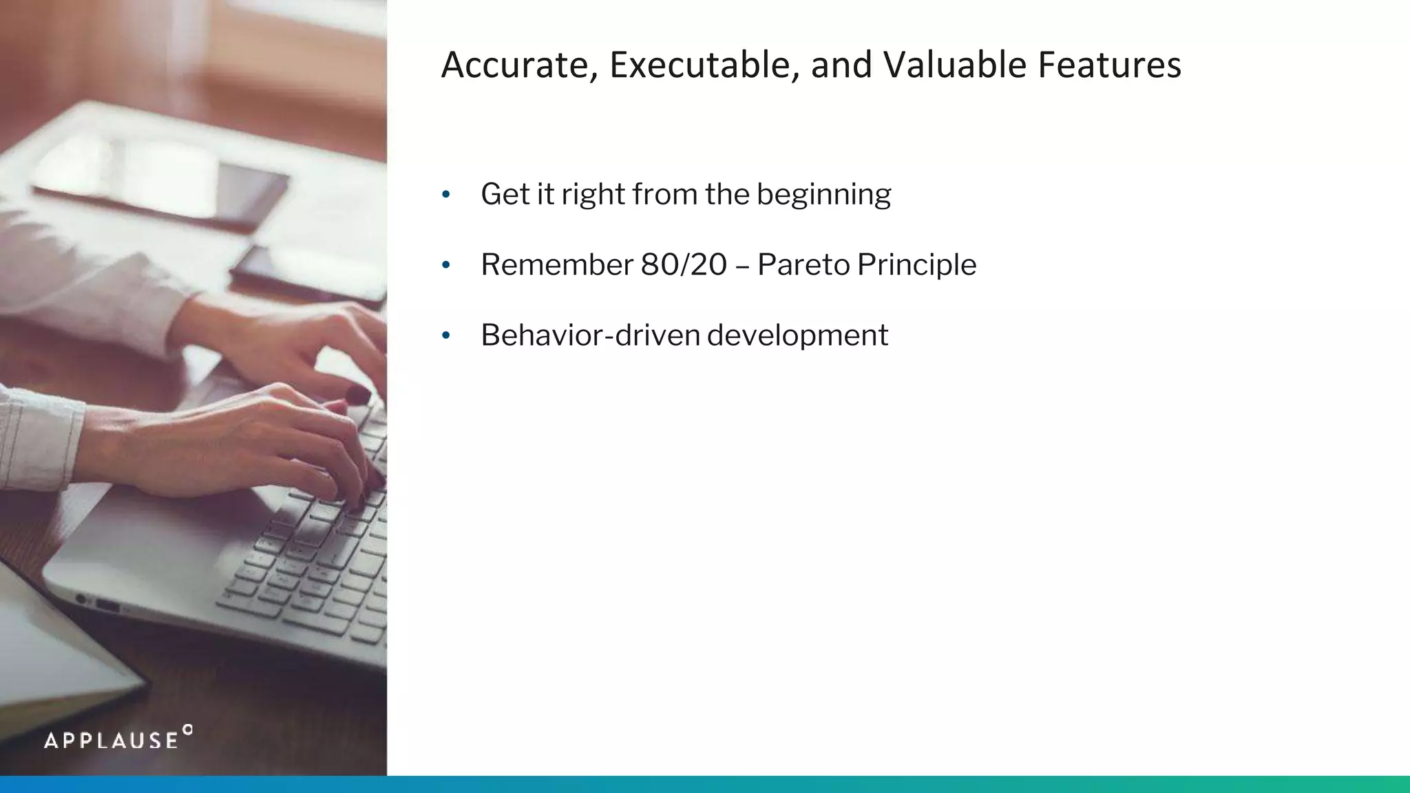 Accurate, Executable, and Valuable Features
• Get it right from the beginning
• Remember 80/20 – Pareto Principle
• Behavior-driven development
 